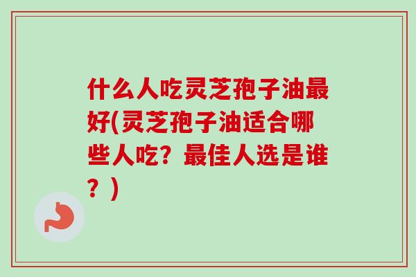 什么人吃灵芝孢子油最好(灵芝孢子油适合哪些人吃？最佳人选是谁？)