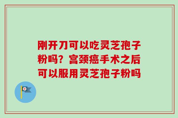 刚开刀可以吃灵芝孢子粉吗？宫颈癌手术之后可以服用灵芝孢子粉吗