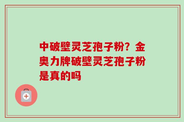 中破壁灵芝孢子粉？金奥力牌破壁灵芝孢子粉是真的吗