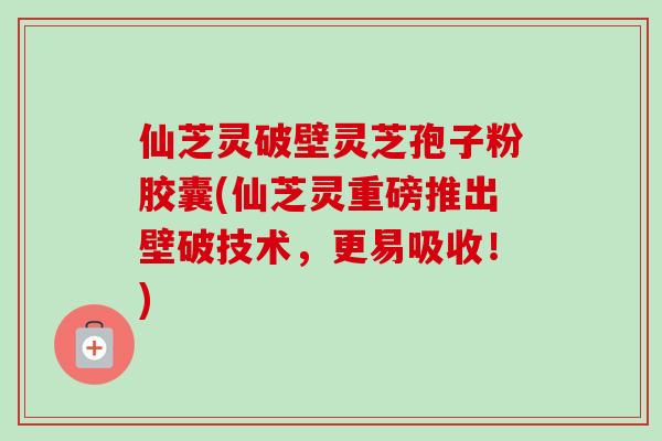 仙芝灵破壁灵芝孢子粉胶囊(仙芝灵重磅推出壁破技术，更易吸收！)