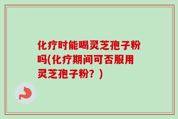 化疗时能喝灵芝孢子粉吗(化疗期间可否服用灵芝孢子粉？)