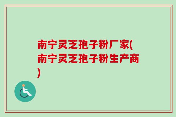 南宁灵芝孢子粉厂家(南宁灵芝孢子粉生产商)