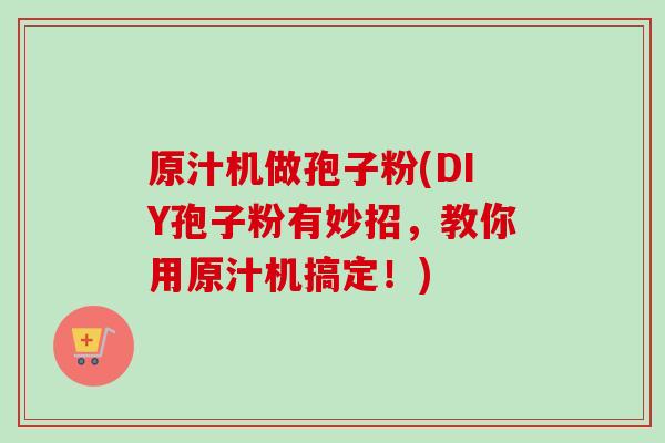 原汁机做孢子粉(DIY孢子粉有妙招,教你用原汁机搞定!)