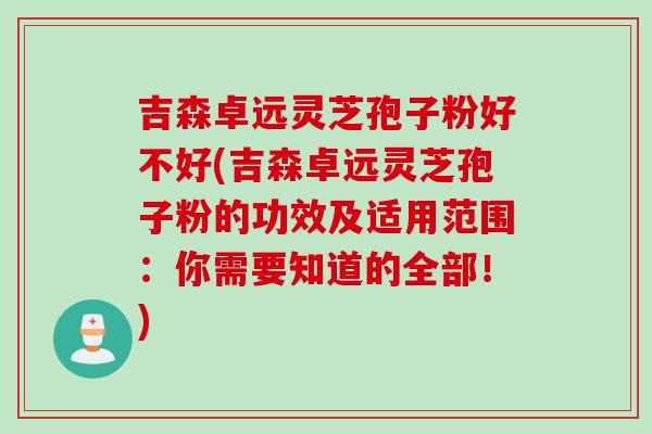 吉森卓远灵芝孢子粉好不好(吉森卓远灵芝孢子粉的功效及适用范围：你需要知道的全部！)