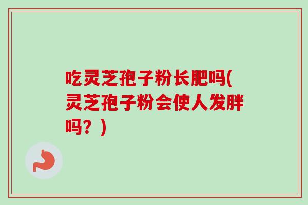 吃灵芝孢子粉长肥吗(灵芝孢子粉会使人发胖吗？)