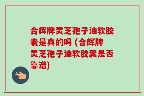 合辉牌灵芝孢子油软胶囊是真的吗 (合辉牌灵芝孢子油软胶囊是否靠谱)