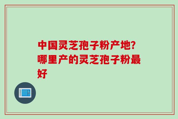 中国灵芝孢子粉产地？哪里产的灵芝孢子粉最好