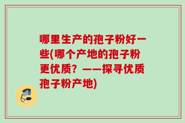 哪里生产的孢子粉好一些(哪个产地的孢子粉更优质？——探寻优质孢子粉产地)