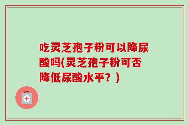 吃灵芝孢子粉可以降尿酸吗(灵芝孢子粉可否降低尿酸水平？)