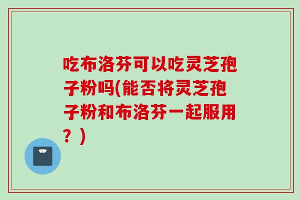 吃布洛芬可以吃灵芝孢子粉吗(能否将灵芝孢子粉和布洛芬一起服用？)