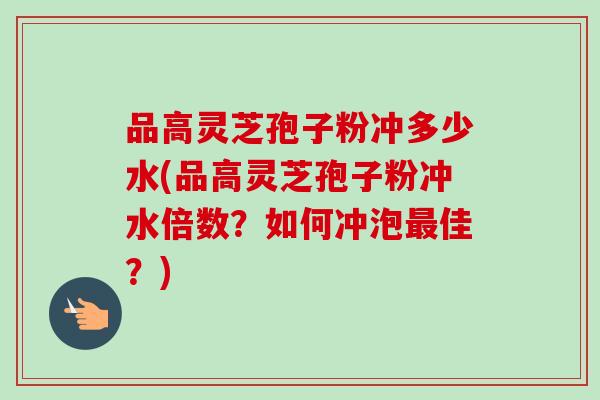 品高灵芝孢子粉冲多少水(品高灵芝孢子粉冲水倍数？如何冲泡佳？)