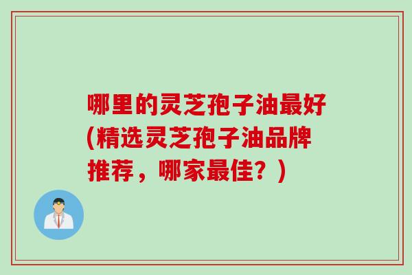 哪里的灵芝孢子油好(精选灵芝孢子油品牌推荐，哪家佳？)
