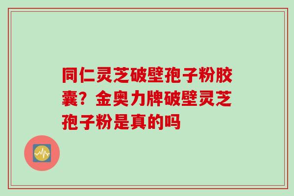 同仁灵芝破壁孢子粉胶囊？金奥力牌破壁灵芝孢子粉是真的吗