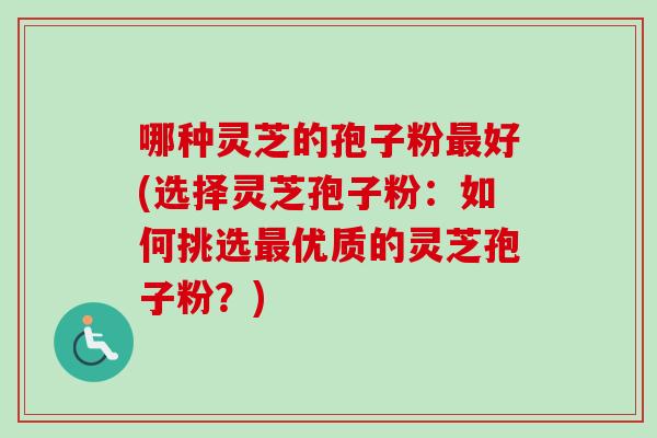 哪种灵芝的孢子粉好(选择灵芝孢子粉：如何挑选优质的灵芝孢子粉？)