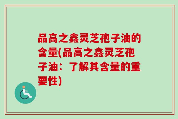 品高之鑫灵芝孢子油的含量(品高之鑫灵芝孢子油：了解其含量的重要性)