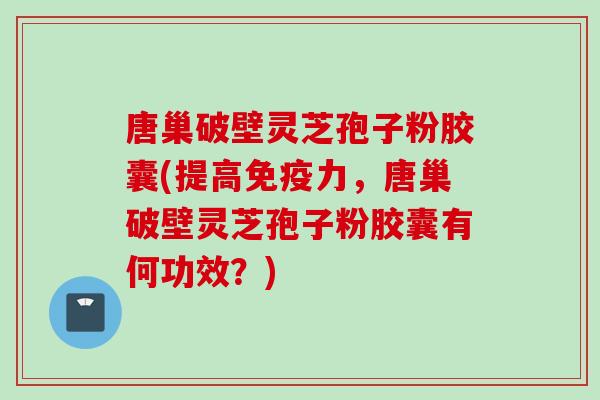 唐巢破壁灵芝孢子粉胶囊(提高免疫力，唐巢破壁灵芝孢子粉胶囊有何功效？)