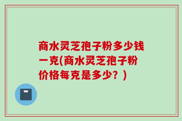 商水灵芝孢子粉多少钱一克(商水灵芝孢子粉价格每克是多少？)