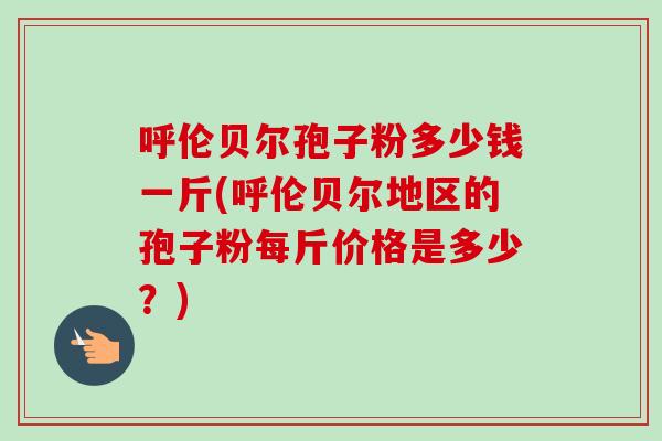 呼伦贝尔孢子粉多少钱一斤(呼伦贝尔地区的孢子粉每斤价格是多少？)