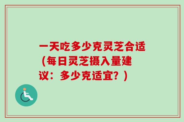 一天吃多少克灵芝合适 (每日灵芝摄入量建议：多少克适宜？)
