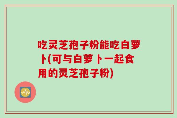 吃灵芝孢子粉能吃白萝卜(可与白萝卜一起食用的灵芝孢子粉)