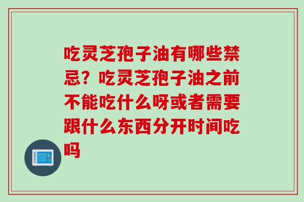 吃灵芝孢子油有哪些禁忌？吃灵芝孢子油之前不能吃什么呀或者需要跟什么东西分开时间吃吗
