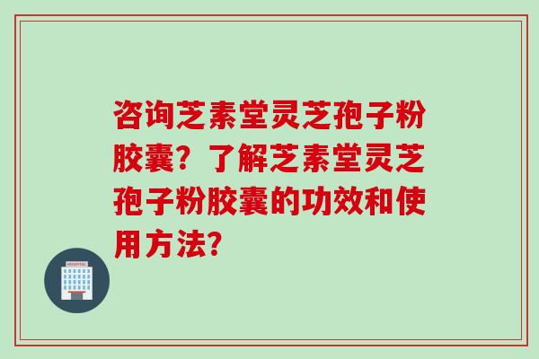 咨询芝素堂灵芝孢子粉胶囊？了解芝素堂灵芝孢子粉胶囊的功效和使用方法？