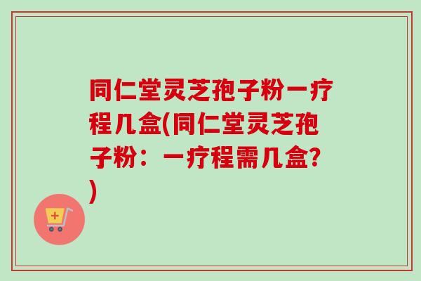 同仁堂灵芝孢子粉一疗程几盒(同仁堂灵芝孢子粉：一疗程需几盒？)
