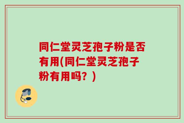 同仁堂灵芝孢子粉是否有用(同仁堂灵芝孢子粉有用吗？)