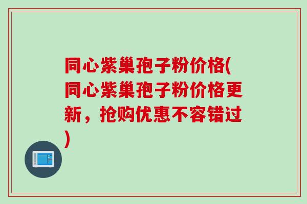 同心紫巢孢子粉价格(同心紫巢孢子粉价格更新，抢购优惠不容错过)