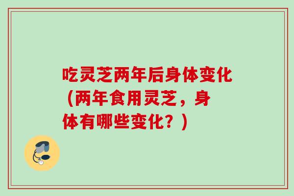 吃灵芝两年后身体变化 (两年食用灵芝，身体有哪些变化？)