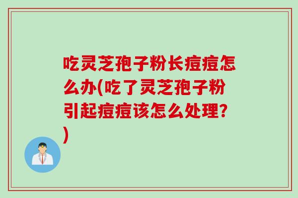 吃灵芝孢子粉长痘痘怎么办(吃了灵芝孢子粉引起痘痘该怎么处理？)