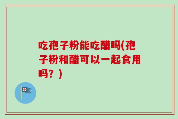吃孢子粉能吃醋吗(孢子粉和醋可以一起食用吗？)