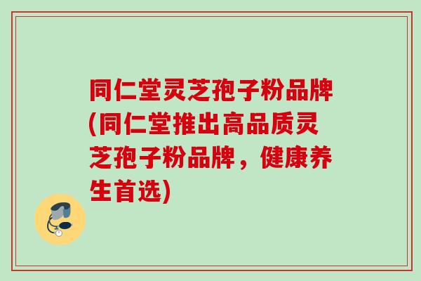 同仁堂灵芝孢子粉品牌(同仁堂推出高品质灵芝孢子粉品牌，健康养生首选)