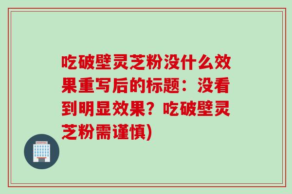 吃破壁灵芝粉没什么效果重写后的标题：没看到明显效果？吃破壁灵芝粉需谨慎)