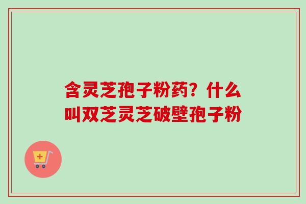 含灵芝孢子粉药？什么叫双芝灵芝破壁孢子粉