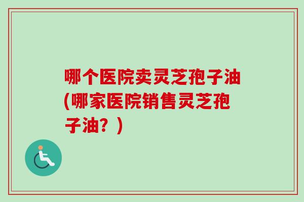 哪个医院卖灵芝孢子油(哪家医院销售灵芝孢子油？)