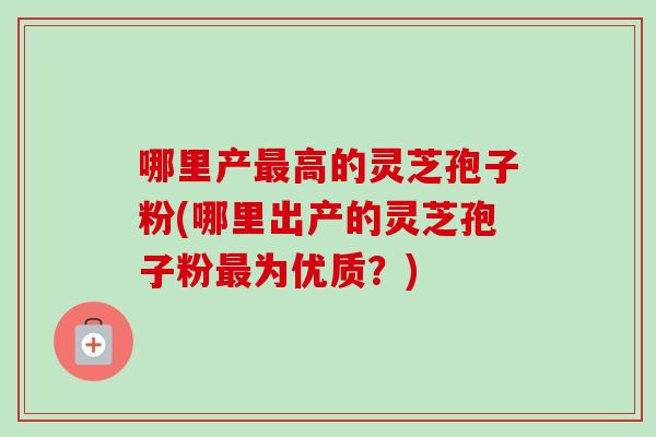 哪里产高的灵芝孢子粉(哪里出产的灵芝孢子粉为优质？)