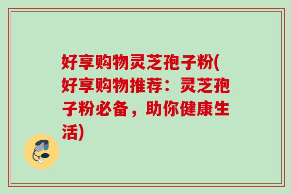 好享购物灵芝孢子粉(好享购物推荐：灵芝孢子粉必备，助你健康生活)