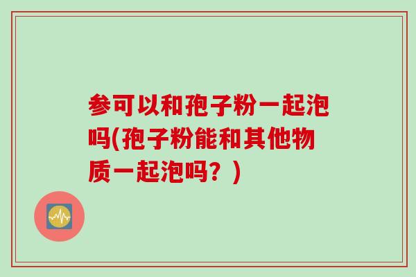 参可以和孢子粉一起泡吗(孢子粉能和其他物质一起泡吗？)