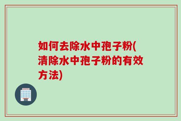 如何去除水中孢子粉(清除水中孢子粉的有效方法)