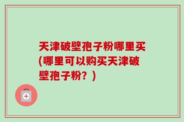 天津破壁孢子粉哪里买(哪里可以购买天津破壁孢子粉？)