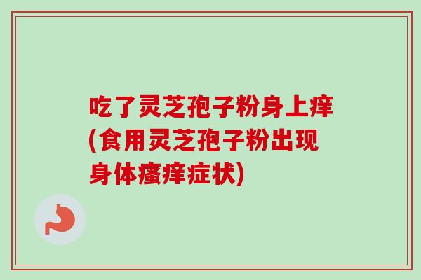 吃了灵芝孢子粉身上痒(食用灵芝孢子粉出现身体症状)