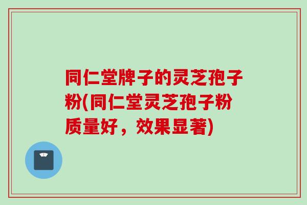 同仁堂牌子的灵芝孢子粉(同仁堂灵芝孢子粉质量好，效果显著)