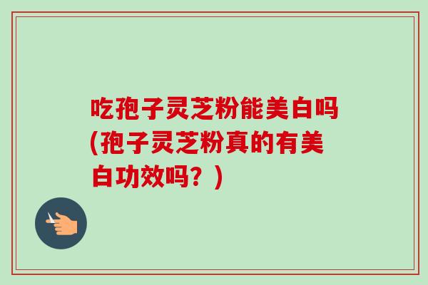 吃孢子灵芝粉能美白吗(孢子灵芝粉真的有美白功效吗？)
