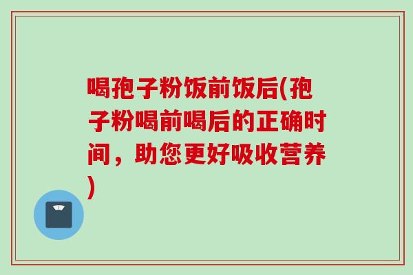 喝孢子粉饭前饭后(孢子粉喝前喝后的正确时间，助您更好吸收营养)