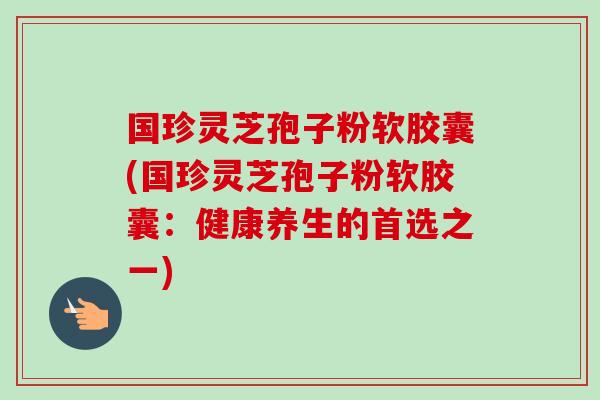 国珍灵芝孢子粉软胶囊(国珍灵芝孢子粉软胶囊：健康养生的首选之一)