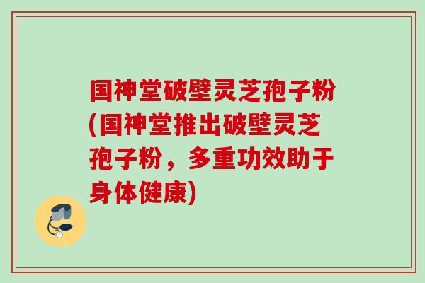 国神堂破壁灵芝孢子粉(国神堂推出破壁灵芝孢子粉，多重功效助于身体健康)