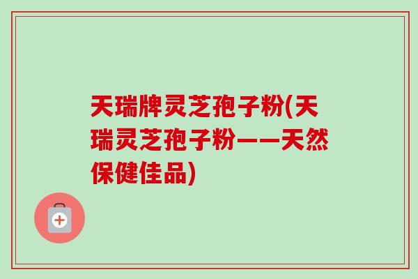 天瑞牌灵芝孢子粉(天瑞灵芝孢子粉——天然保健佳品)