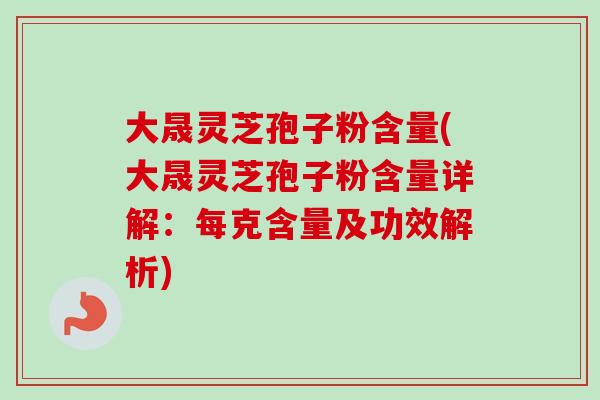 大晟灵芝孢子粉含量(大晟灵芝孢子粉含量详解：每克含量及功效解析)
