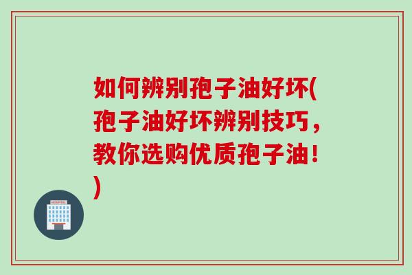 如何辨别孢子油好坏(孢子油好坏辨别技巧，教你选购优质孢子油！)
